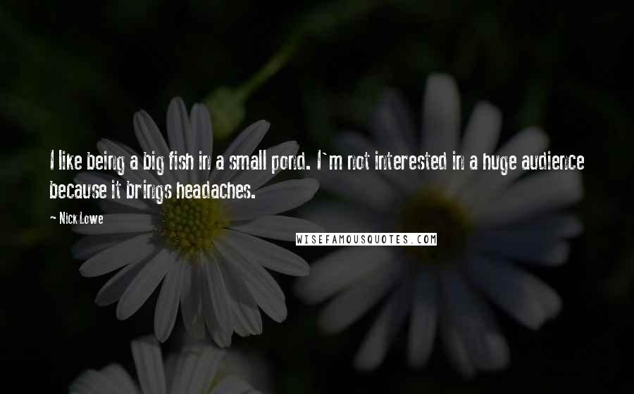 Nick Lowe Quotes: I like being a big fish in a small pond. I'm not interested in a huge audience because it brings headaches.