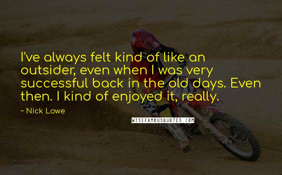 Nick Lowe Quotes: I've always felt kind of like an outsider, even when I was very successful back in the old days. Even then. I kind of enjoyed it, really.