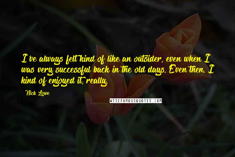 Nick Lowe Quotes: I've always felt kind of like an outsider, even when I was very successful back in the old days. Even then. I kind of enjoyed it, really.