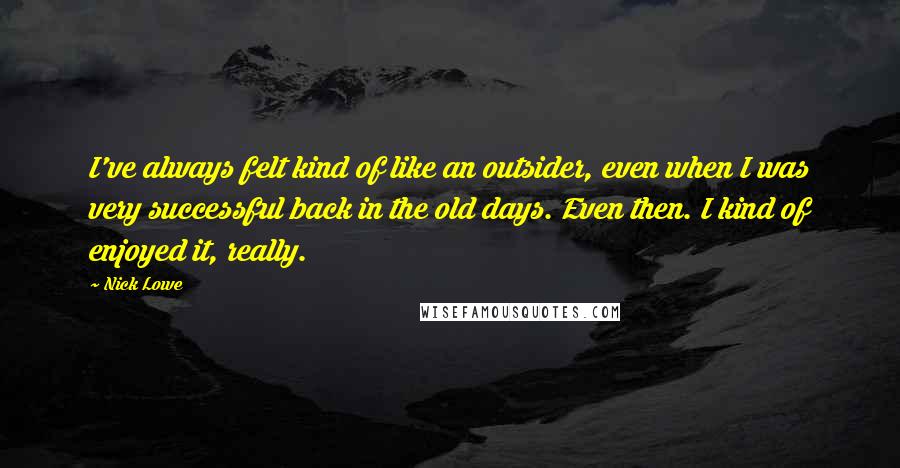 Nick Lowe Quotes: I've always felt kind of like an outsider, even when I was very successful back in the old days. Even then. I kind of enjoyed it, really.