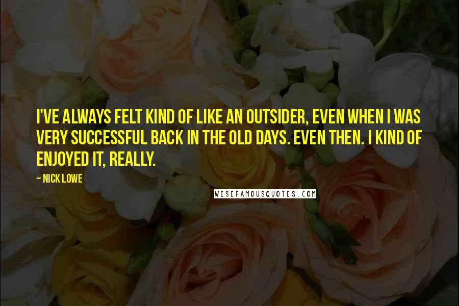 Nick Lowe Quotes: I've always felt kind of like an outsider, even when I was very successful back in the old days. Even then. I kind of enjoyed it, really.