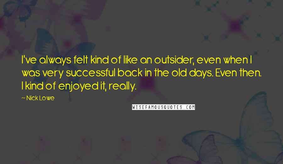 Nick Lowe Quotes: I've always felt kind of like an outsider, even when I was very successful back in the old days. Even then. I kind of enjoyed it, really.