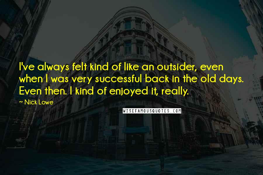 Nick Lowe Quotes: I've always felt kind of like an outsider, even when I was very successful back in the old days. Even then. I kind of enjoyed it, really.