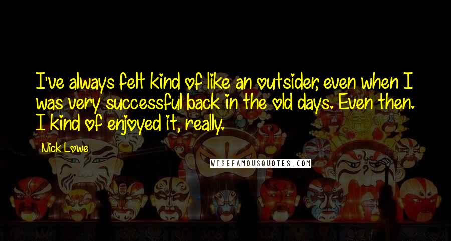 Nick Lowe Quotes: I've always felt kind of like an outsider, even when I was very successful back in the old days. Even then. I kind of enjoyed it, really.