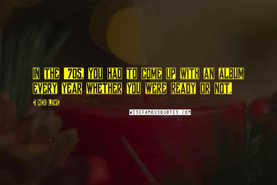 Nick Lowe Quotes: In the '70s, you had to come up with an album every year whether you were ready or not.