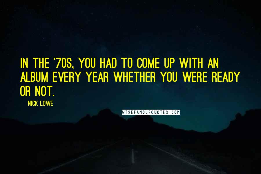 Nick Lowe Quotes: In the '70s, you had to come up with an album every year whether you were ready or not.