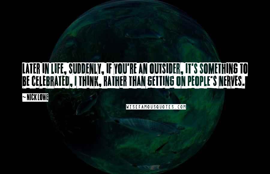 Nick Lowe Quotes: Later in life, suddenly, if you're an outsider, it's something to be celebrated, I think, rather than getting on people's nerves.