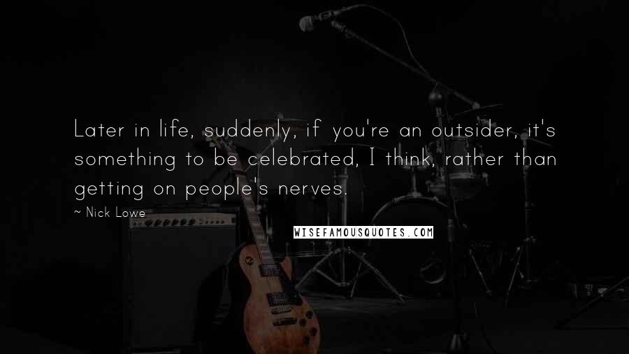 Nick Lowe Quotes: Later in life, suddenly, if you're an outsider, it's something to be celebrated, I think, rather than getting on people's nerves.