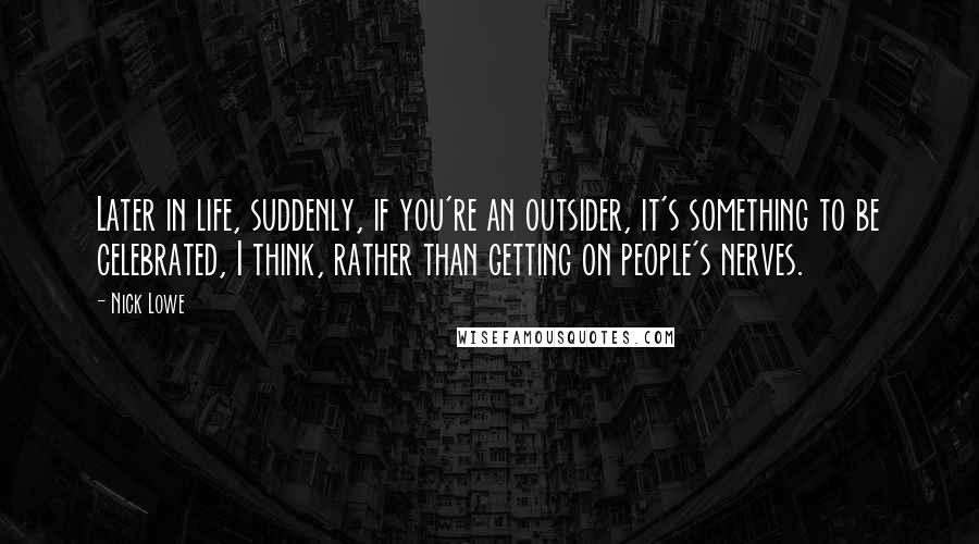 Nick Lowe Quotes: Later in life, suddenly, if you're an outsider, it's something to be celebrated, I think, rather than getting on people's nerves.