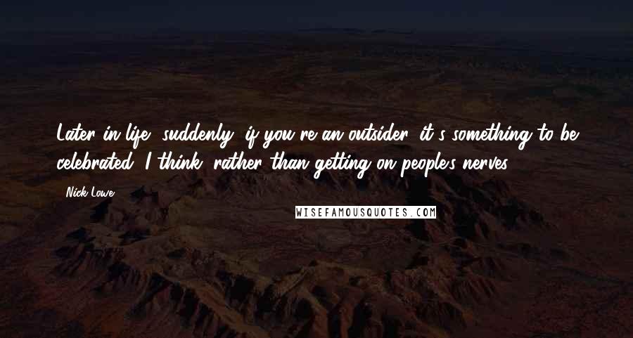 Nick Lowe Quotes: Later in life, suddenly, if you're an outsider, it's something to be celebrated, I think, rather than getting on people's nerves.