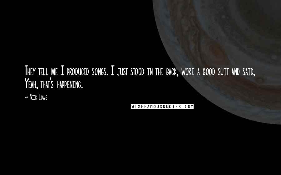 Nick Lowe Quotes: They tell me I produced songs. I just stood in the back, wore a good suit and said, Yeah, that's happening.