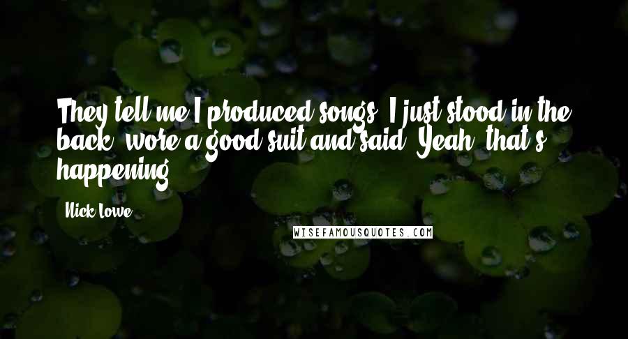 Nick Lowe Quotes: They tell me I produced songs. I just stood in the back, wore a good suit and said, Yeah, that's happening.