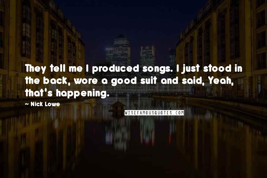 Nick Lowe Quotes: They tell me I produced songs. I just stood in the back, wore a good suit and said, Yeah, that's happening.