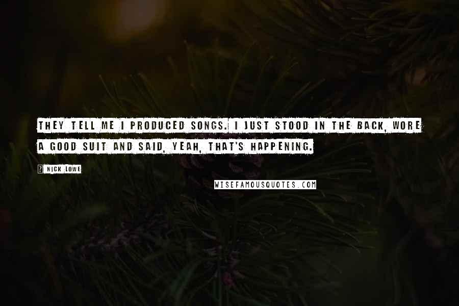 Nick Lowe Quotes: They tell me I produced songs. I just stood in the back, wore a good suit and said, Yeah, that's happening.