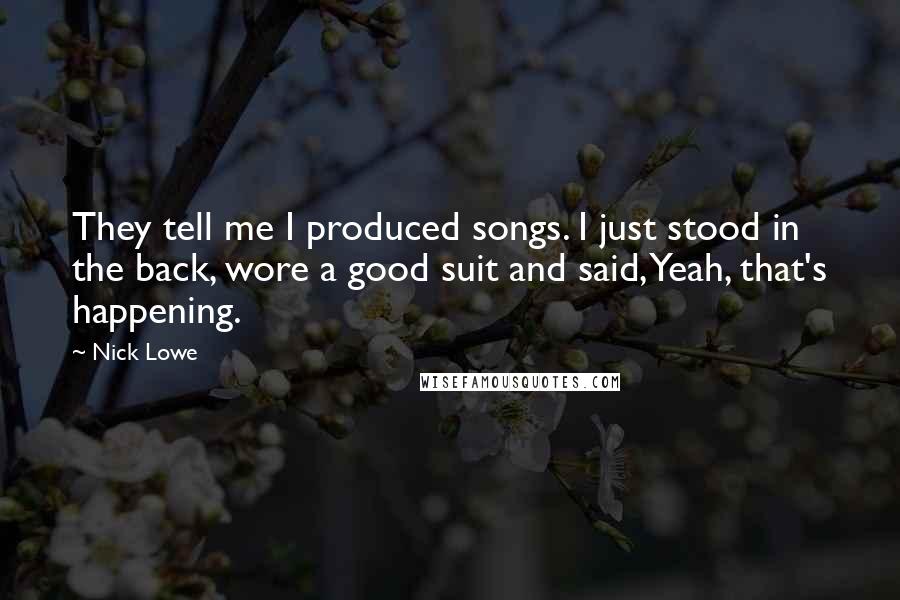 Nick Lowe Quotes: They tell me I produced songs. I just stood in the back, wore a good suit and said, Yeah, that's happening.