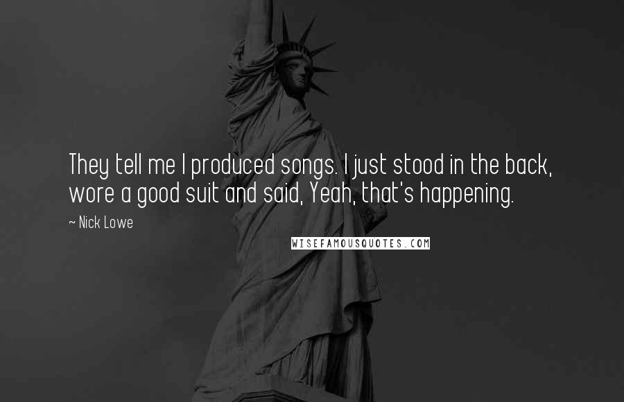 Nick Lowe Quotes: They tell me I produced songs. I just stood in the back, wore a good suit and said, Yeah, that's happening.