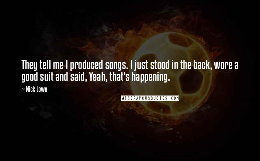 Nick Lowe Quotes: They tell me I produced songs. I just stood in the back, wore a good suit and said, Yeah, that's happening.