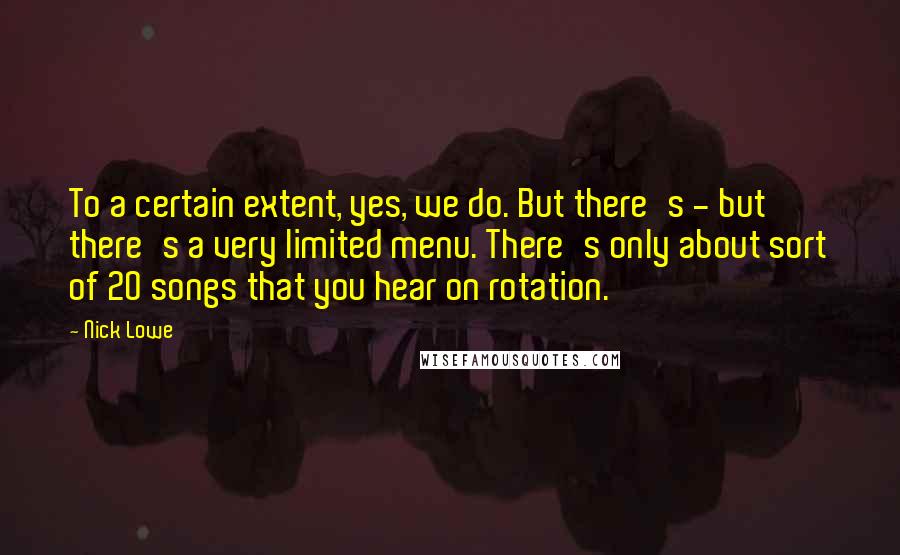 Nick Lowe Quotes: To a certain extent, yes, we do. But there's - but there's a very limited menu. There's only about sort of 20 songs that you hear on rotation.