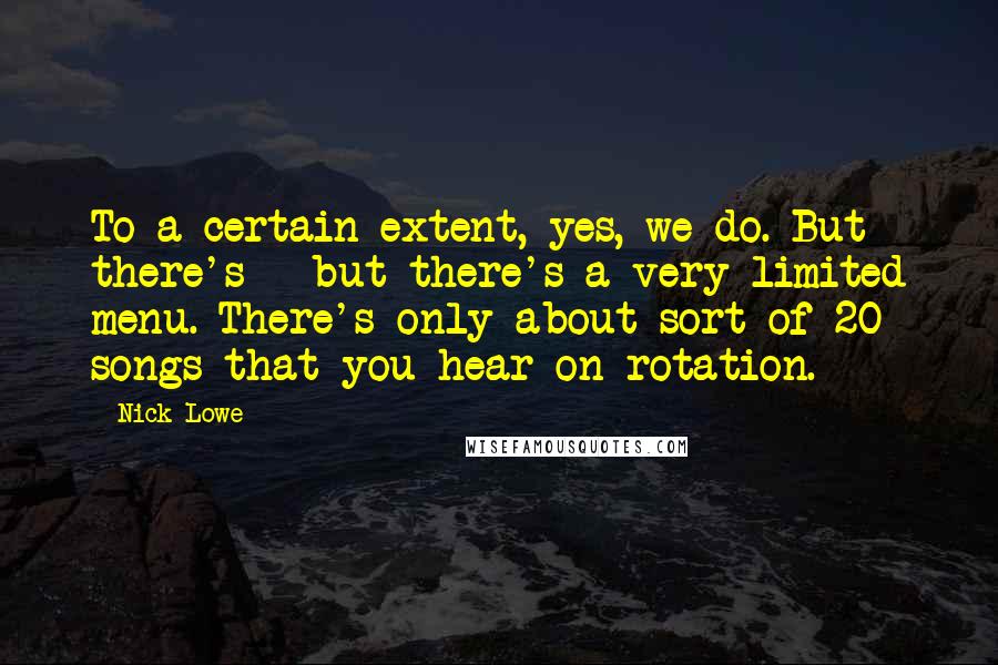 Nick Lowe Quotes: To a certain extent, yes, we do. But there's - but there's a very limited menu. There's only about sort of 20 songs that you hear on rotation.