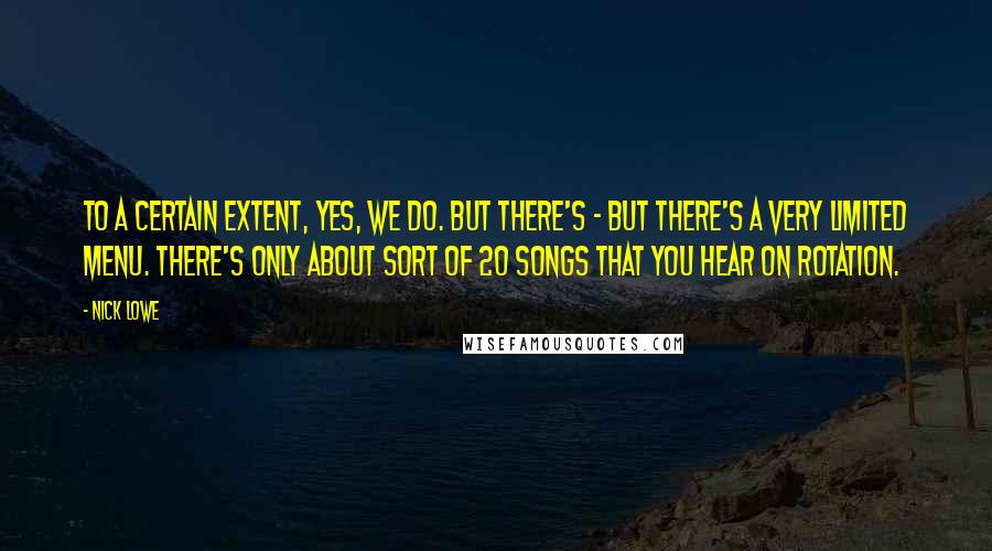 Nick Lowe Quotes: To a certain extent, yes, we do. But there's - but there's a very limited menu. There's only about sort of 20 songs that you hear on rotation.