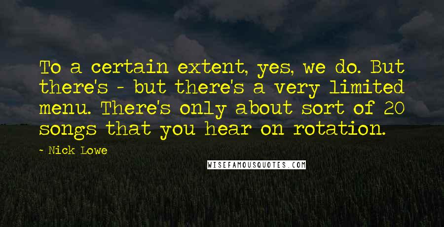 Nick Lowe Quotes: To a certain extent, yes, we do. But there's - but there's a very limited menu. There's only about sort of 20 songs that you hear on rotation.