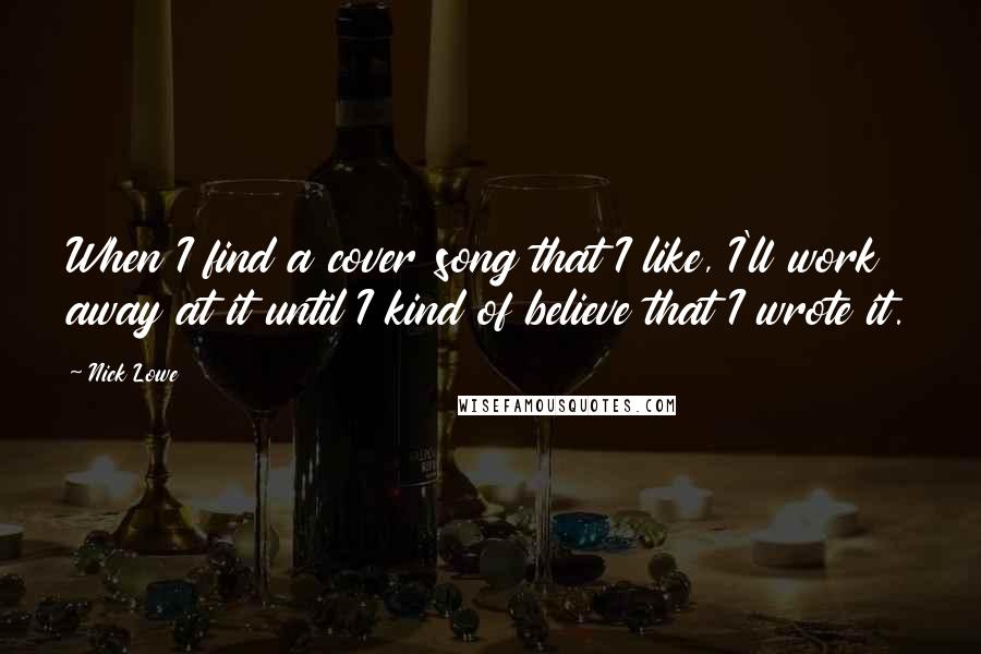 Nick Lowe Quotes: When I find a cover song that I like, I'll work away at it until I kind of believe that I wrote it.