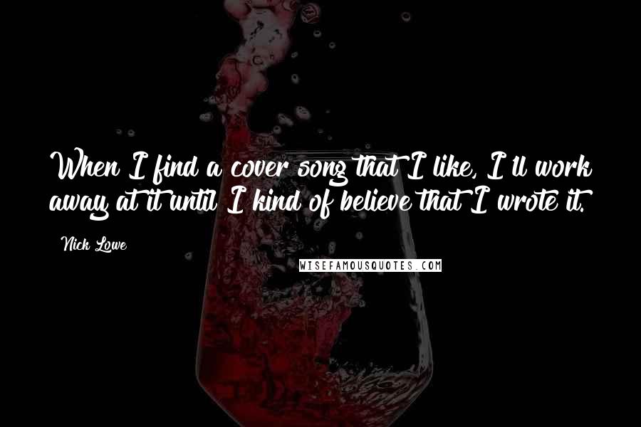 Nick Lowe Quotes: When I find a cover song that I like, I'll work away at it until I kind of believe that I wrote it.