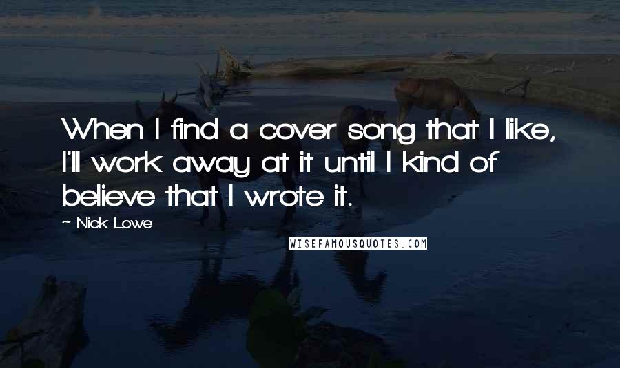 Nick Lowe Quotes: When I find a cover song that I like, I'll work away at it until I kind of believe that I wrote it.