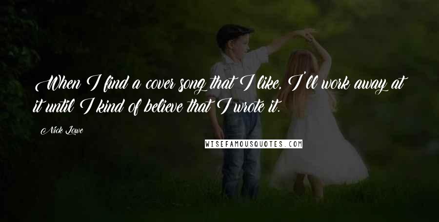 Nick Lowe Quotes: When I find a cover song that I like, I'll work away at it until I kind of believe that I wrote it.