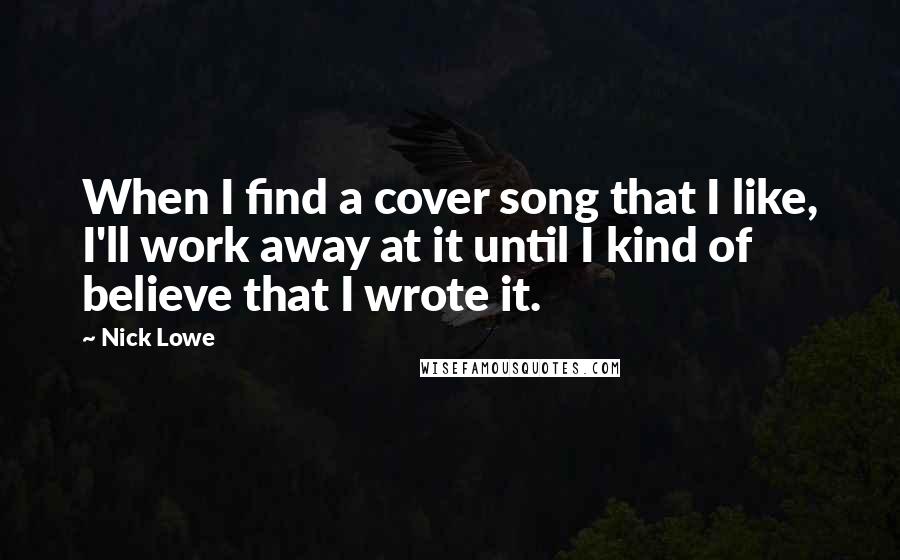 Nick Lowe Quotes: When I find a cover song that I like, I'll work away at it until I kind of believe that I wrote it.