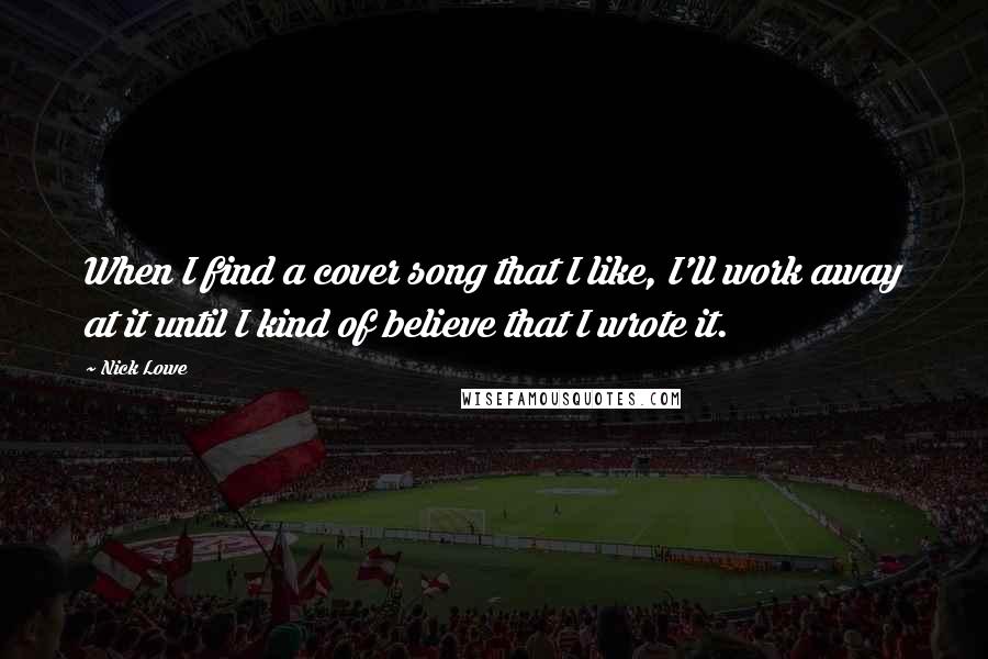 Nick Lowe Quotes: When I find a cover song that I like, I'll work away at it until I kind of believe that I wrote it.