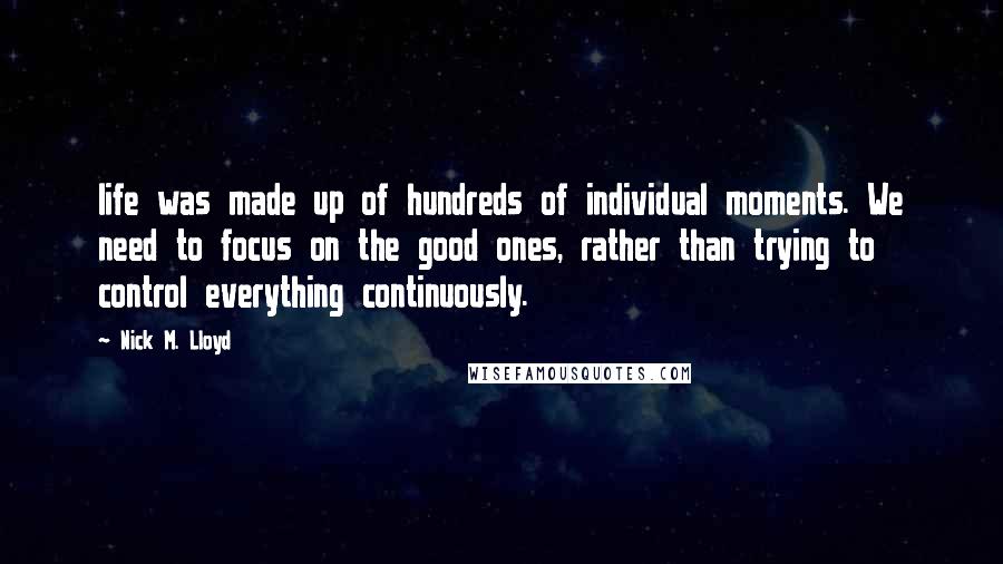Nick M. Lloyd Quotes: life was made up of hundreds of individual moments. We need to focus on the good ones, rather than trying to control everything continuously.