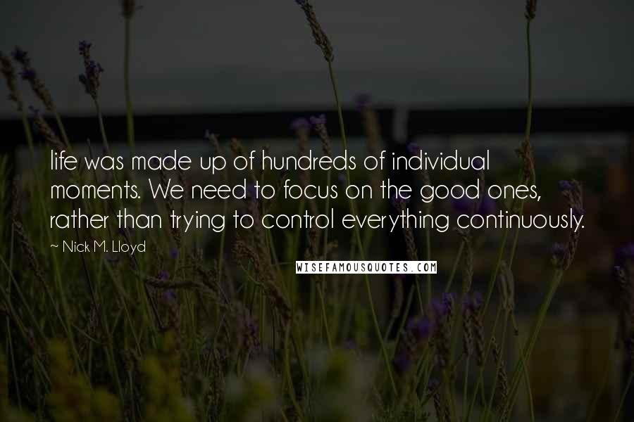 Nick M. Lloyd Quotes: life was made up of hundreds of individual moments. We need to focus on the good ones, rather than trying to control everything continuously.