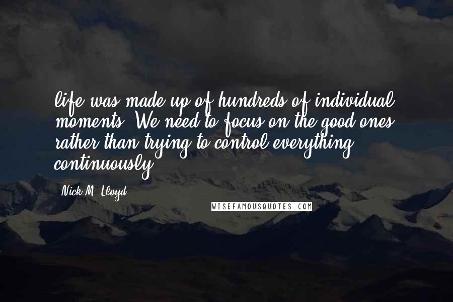 Nick M. Lloyd Quotes: life was made up of hundreds of individual moments. We need to focus on the good ones, rather than trying to control everything continuously.
