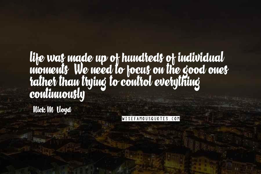 Nick M. Lloyd Quotes: life was made up of hundreds of individual moments. We need to focus on the good ones, rather than trying to control everything continuously.