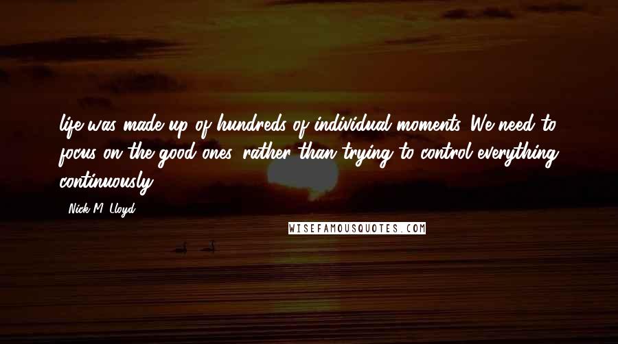 Nick M. Lloyd Quotes: life was made up of hundreds of individual moments. We need to focus on the good ones, rather than trying to control everything continuously.