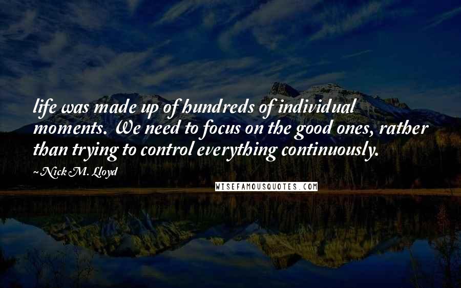 Nick M. Lloyd Quotes: life was made up of hundreds of individual moments. We need to focus on the good ones, rather than trying to control everything continuously.