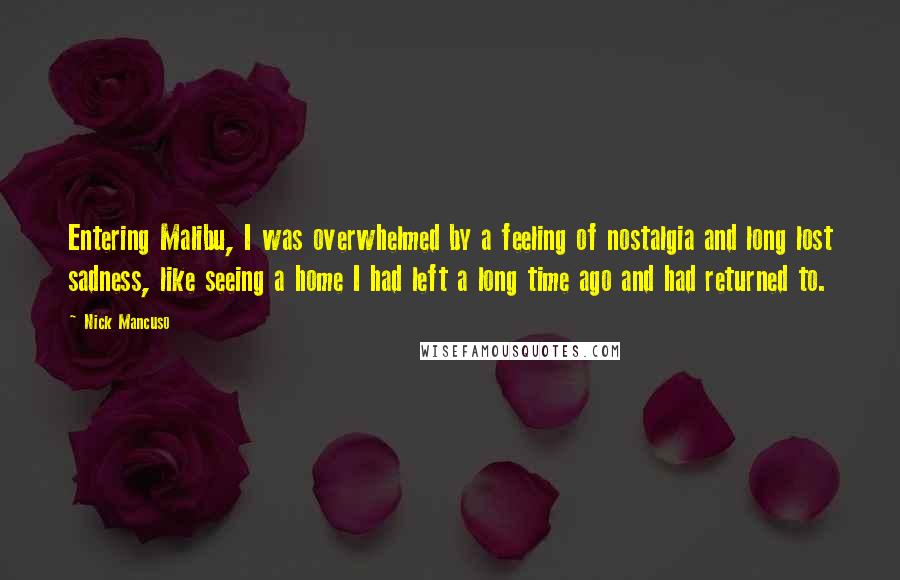 Nick Mancuso Quotes: Entering Malibu, I was overwhelmed by a feeling of nostalgia and long lost sadness, like seeing a home I had left a long time ago and had returned to.