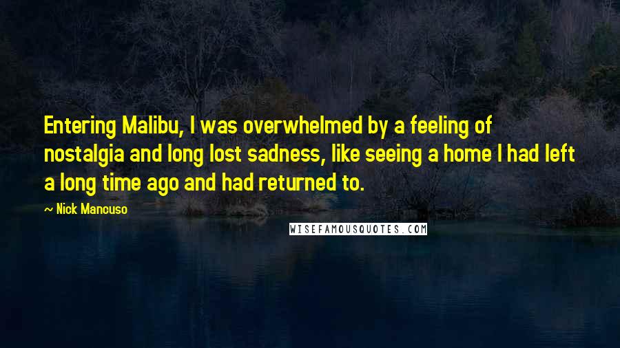 Nick Mancuso Quotes: Entering Malibu, I was overwhelmed by a feeling of nostalgia and long lost sadness, like seeing a home I had left a long time ago and had returned to.