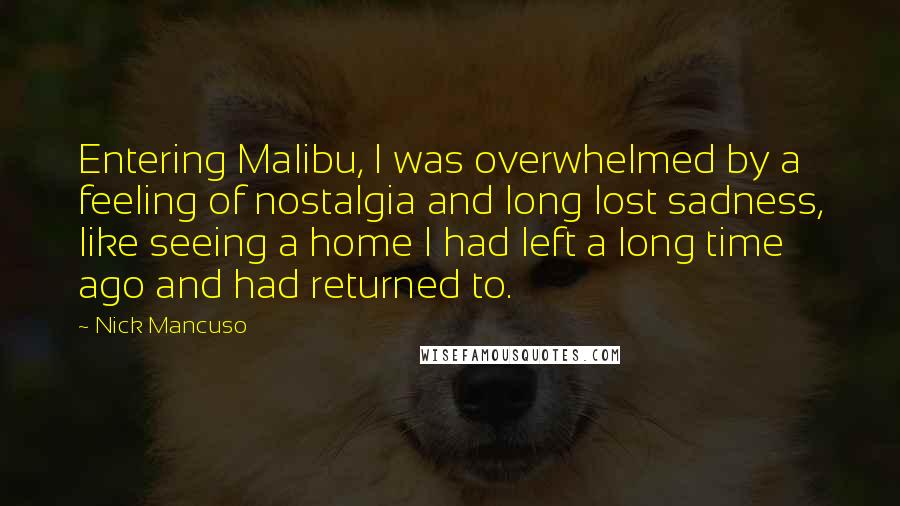 Nick Mancuso Quotes: Entering Malibu, I was overwhelmed by a feeling of nostalgia and long lost sadness, like seeing a home I had left a long time ago and had returned to.