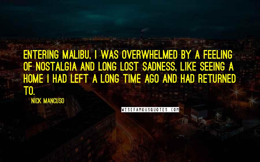 Nick Mancuso Quotes: Entering Malibu, I was overwhelmed by a feeling of nostalgia and long lost sadness, like seeing a home I had left a long time ago and had returned to.