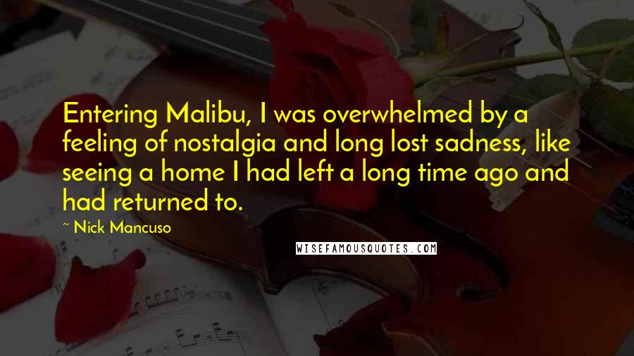 Nick Mancuso Quotes: Entering Malibu, I was overwhelmed by a feeling of nostalgia and long lost sadness, like seeing a home I had left a long time ago and had returned to.