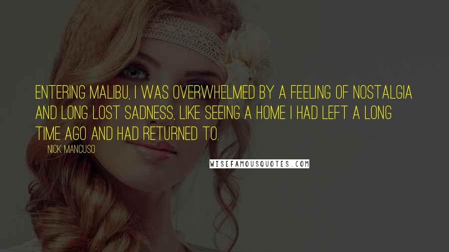 Nick Mancuso Quotes: Entering Malibu, I was overwhelmed by a feeling of nostalgia and long lost sadness, like seeing a home I had left a long time ago and had returned to.