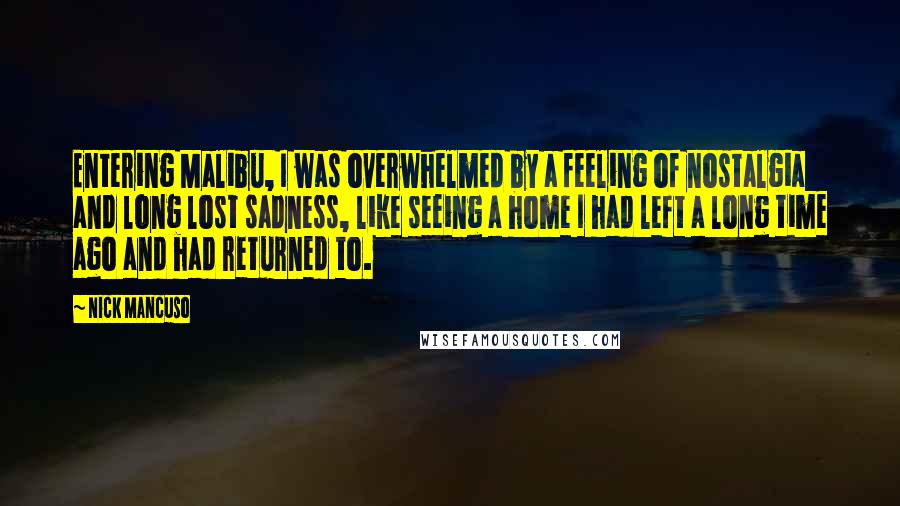 Nick Mancuso Quotes: Entering Malibu, I was overwhelmed by a feeling of nostalgia and long lost sadness, like seeing a home I had left a long time ago and had returned to.