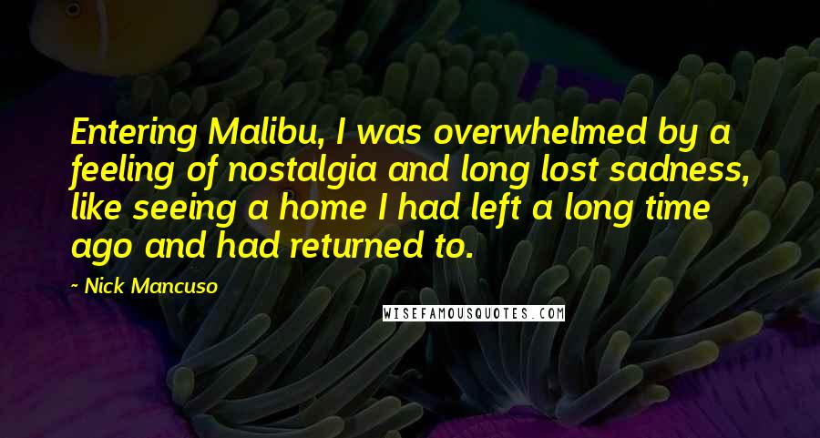 Nick Mancuso Quotes: Entering Malibu, I was overwhelmed by a feeling of nostalgia and long lost sadness, like seeing a home I had left a long time ago and had returned to.