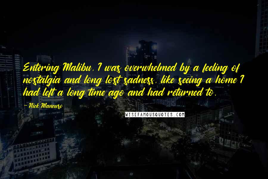 Nick Mancuso Quotes: Entering Malibu, I was overwhelmed by a feeling of nostalgia and long lost sadness, like seeing a home I had left a long time ago and had returned to.