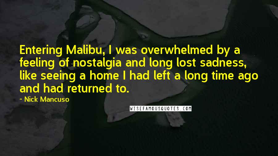 Nick Mancuso Quotes: Entering Malibu, I was overwhelmed by a feeling of nostalgia and long lost sadness, like seeing a home I had left a long time ago and had returned to.