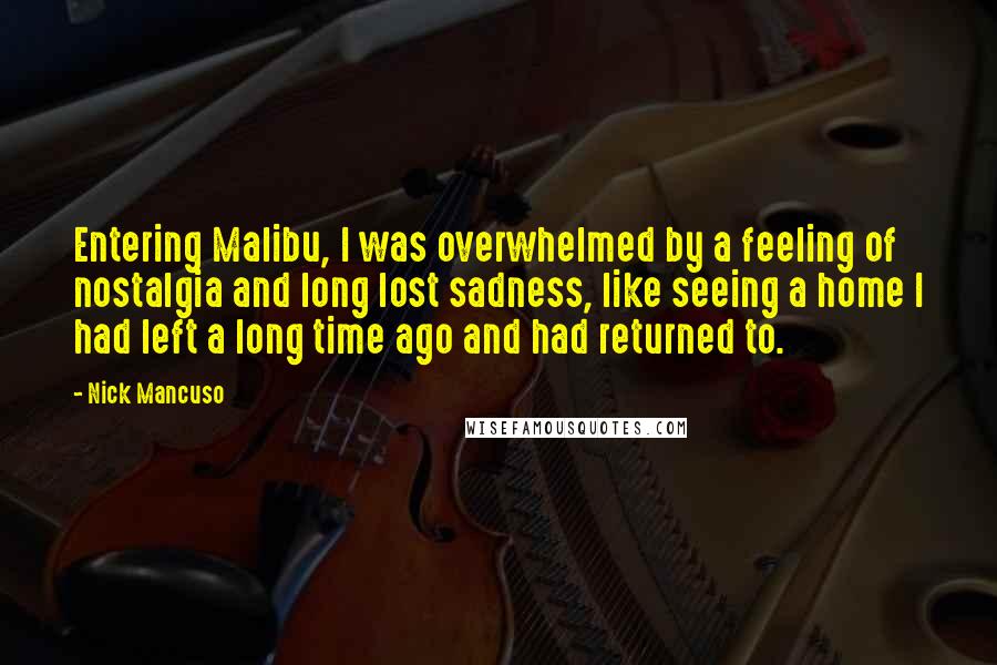 Nick Mancuso Quotes: Entering Malibu, I was overwhelmed by a feeling of nostalgia and long lost sadness, like seeing a home I had left a long time ago and had returned to.