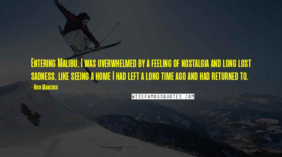 Nick Mancuso Quotes: Entering Malibu, I was overwhelmed by a feeling of nostalgia and long lost sadness, like seeing a home I had left a long time ago and had returned to.