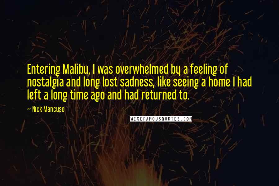 Nick Mancuso Quotes: Entering Malibu, I was overwhelmed by a feeling of nostalgia and long lost sadness, like seeing a home I had left a long time ago and had returned to.